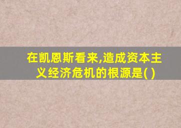 在凯恩斯看来,造成资本主义经济危机的根源是( )